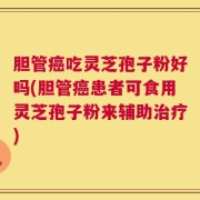 胆管癌吃灵芝孢子粉好吗(胆管癌患者可食用灵芝孢子粉来辅助治疗)