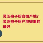 灵芝孢子粉安微产地？灵芝孢子粉产地哪里的最好