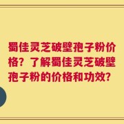 蜀佳灵芝破壁孢子粉价格？了解蜀佳灵芝破壁孢子粉的价格和功效？