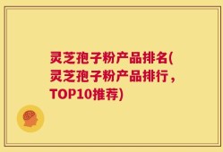 灵芝孢子粉产品排名(灵芝孢子粉产品排行，TOP10推荐)