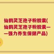 仙鹤灵芝孢子粉胶囊(仙鹤灵芝孢子粉胶囊——强力养生保健产品)