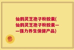 仙鹤灵芝孢子粉胶囊(仙鹤灵芝孢子粉胶囊——强力养生保健产品)