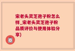 宋老头灵芝孢子粉怎么样_宋老头灵芝孢子粉品质评价与使用体验分享)