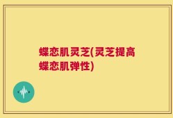 蝶恋肌灵芝(灵芝提高蝶恋肌弹性)