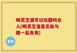 喝灵芝酒可以吃醋吗女人(喝灵芝酒是否能与醋一起食用)