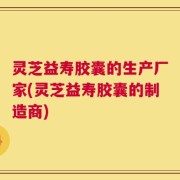 灵芝益寿胶囊的生产厂家(灵芝益寿胶囊的制造商)