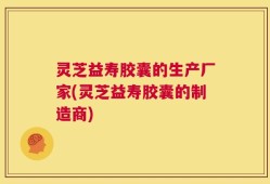 灵芝益寿胶囊的生产厂家(灵芝益寿胶囊的制造商)