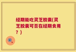 经期能吃灵芝胶囊(灵芝胶囊可否在经期食用？)