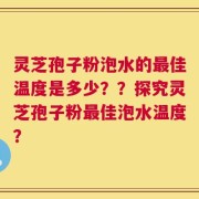 灵芝孢子粉泡水的最佳温度是多少？？探究灵芝孢子粉最佳泡水温度？