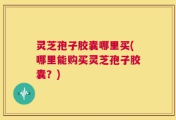 灵芝孢子胶囊哪里买(哪里能购买灵芝孢子胶囊？)