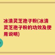 冰清灵芝孢子粉(冰清灵芝孢子粉的功效及使用说明)