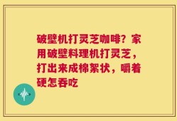 破壁机打灵芝咖啡？家用破壁料理机打灵芝，打出来成棉絮状，嚼着硬怎吞吃
