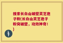 搜索长白山破壁灵芝孢子粉(长白山灵芝孢子粉突破壁，功效神奇！)