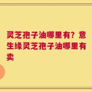 灵芝孢子油哪里有？意生缘灵芝孢子油哪里有卖