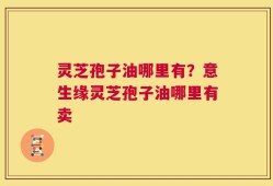 灵芝孢子油哪里有？意生缘灵芝孢子油哪里有卖