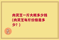 肉灵芝一斤大概多少钱(肉灵芝每斤价格是多少？)