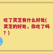 吃了灵芝有什么好处(灵芝的好处，你吃了吗？)