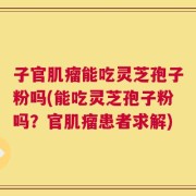 子官肌瘤能吃灵芝孢子粉吗(能吃灵芝孢子粉吗？官肌瘤患者求解)