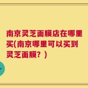 南京灵芝面膜店在哪里买(南京哪里可以买到灵芝面膜？)