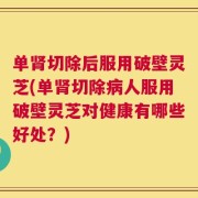 单肾切除后服用破壁灵芝(单肾切除病人服用破壁灵芝对健康有哪些好处？)