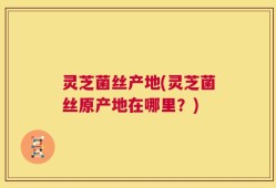 灵芝菌丝产地(灵芝菌丝原产地在哪里？)