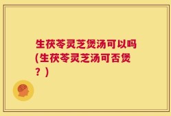 生茯苓灵芝煲汤可以吗(生茯苓灵芝汤可否煲？)