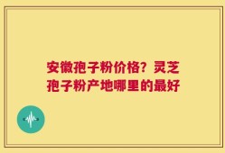 安徽孢子粉价格？灵芝孢子粉产地哪里的最好