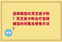 宫颈病变吃灵芝孢子粉？灵芝孢子粉治疗宫颈病变的效果及使用方法？