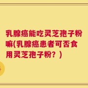 乳腺癌能吃灵芝孢子粉嘛(乳腺癌患者可否食用灵芝孢子粉？)