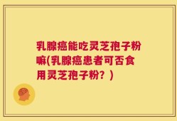 乳腺癌能吃灵芝孢子粉嘛(乳腺癌患者可否食用灵芝孢子粉？)