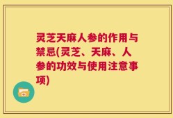 灵芝天麻人参的作用与禁忌(灵芝、天麻、人参的功效与使用注意事项)
