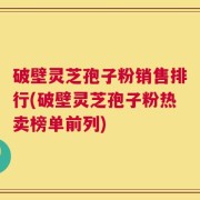 破壁灵芝孢子粉销售排行(破壁灵芝孢子粉热卖榜单前列)