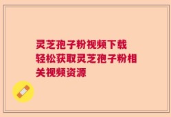 灵芝孢子粉视频下载 轻松获取灵芝孢子粉相关视频资源
