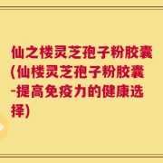 仙之楼灵芝孢子粉胶囊(仙楼灵芝孢子粉胶囊-提高免疫力的健康选择)