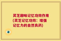 灵芝趣味记忆功效作用(灵芝记忆功效：增强记忆力的自然良药)