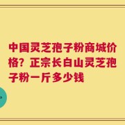 中国灵芝孢子粉商城价格？正宗长白山灵芝孢子粉一斤多少钱