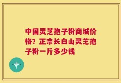 中国灵芝孢子粉商城价格？正宗长白山灵芝孢子粉一斤多少钱