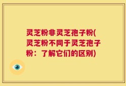灵芝粉非灵芝孢子粉(灵芝粉不同于灵芝孢子粉：了解它们的区别)