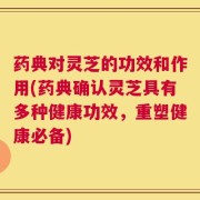 药典对灵芝的功效和作用(药典确认灵芝具有多种健康功效，重塑健康必备)