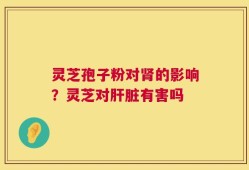 灵芝孢子粉对肾的影响？灵芝对肝脏有害吗