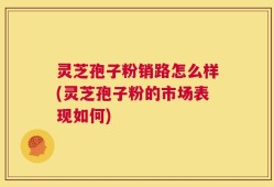 灵芝孢子粉销路怎么样(灵芝孢子粉的市场表现如何)
