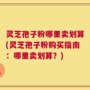 灵芝孢子粉哪里卖划算(灵芝孢子粉购买指南：哪里卖划算？)