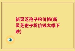 新灵芝孢子粉价格(新灵芝孢子粉价钱大幅下跌)