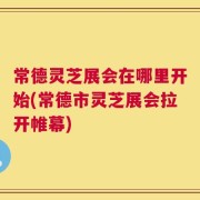 常德灵芝展会在哪里开始(常德市灵芝展会拉开帷幕)