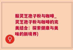 服灵芝孢子粉与咖啡_灵芝孢子粉与咖啡的完美结合：探索健康与美味的新境界)