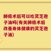 肺癌术后可以吃灵芝孢子油吗(有关肺癌术后改善身体健康的灵芝孢子油)