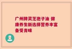 广州牌灵芝孢子油 健康养生新选择营养丰富备受青睐
