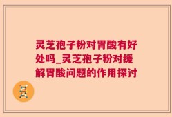 灵芝孢子粉对胃酸有好处吗_灵芝孢子粉对缓解胃酸问题的作用探讨