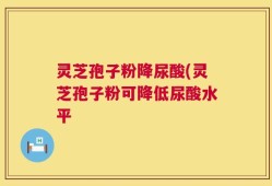 灵芝孢子粉降尿酸(灵芝孢子粉可降低尿酸水平