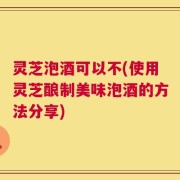 灵芝泡酒可以不(使用灵芝酿制美味泡酒的方法分享)